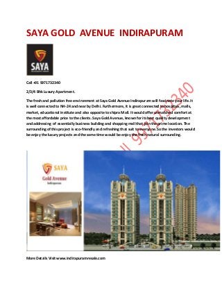 SAYA GOLD AVENUE INDIRAPURAM 
Call +91 9971732340 2/3/4 Bhk Luxury Apartment. The fresh and pollution free environment at Saya Gold Avenue Indirapuram will fascinate your life. It is well connected to NH-24 and near by Delhi. Furthermore, It is great connected to hospitals, malls, market, educational institute and also opposite to shipra Mall. It would offer unmatched comfort at the most affordable price to the clients. Saya Gold Avenue, known for its best quality development and addressing of essentially business building and shopping mall that join the prime location. The surrounding of this project is eco-friendly and refreshing that suit to everyone. So the investors would be enjoy the luxury projects and the same time would be enjoy the fresh natural surrounding. 
More Details Visit www.indirapuramresale.com 