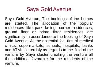 Saya Gold Avenue
Saya Gold Avenue, The bookings of the homes
are started. The allocation of the popular
residences like park facing, corner residences,
ground floor or prime floor residences are
significantly in accordance to the booking of Saya
Gold Avenue. All the essential facilities of medical
clinics, supermarkets, schools, hospitals, banks
and ATM's lie terribly as regards to the field of the
venture by Saya cluster creating the venture all
the additional favorable for the residents of the
venture.
 