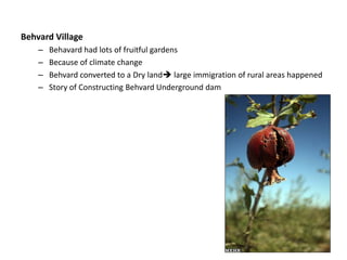 Behvard Village
– Behavard had lots of fruitful gardens
– Because of climate change
– Behvard converted to a Dry land large immigration of rural areas happened
– Story of Constructing Behvard Underground dam
 