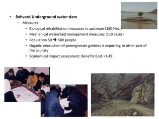 • Behvard Underground water dam
– Measures
• Biological rehabilitation measures in upstream (150 Hec.)
• Mechanical watershed management measures (130 cases)
• Population 50  500 people
• Organic production of pomegranate gardens is exporting to other part of
the country
• Economical impact assessment: Benefit/ Cost =1.49
 