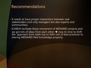  It needs to have proper interactions between real
stakeholders (not only managers but also experts and
communities)
 ICARDA facilitate these movement of MENARID projects and
we got lots of ideas from each other  now its time to Shift
the approach from table top to field visit of best practices to
sharing MENARID filed knowledge properly.
 