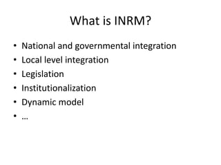 What is INRM?
• National and governmental integration
• Local level integration
• Legislation
• Institutionalization
• Dynamic model
• …
 