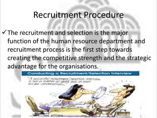 Recruitment Procedure
The recruitment and selection is the major
function of the human resource department and
recruitment process is the first step towards
creating the competitive strength and the strategic
advantage for the organisations.