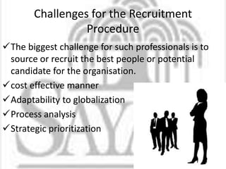 Challenges for the Recruitment
Procedure
The biggest challenge for such professionals is to
source or recruit the best people or potential
candidate for the organisation.
cost effective manner
Adaptability to globalization
Process analysis
Strategic prioritization