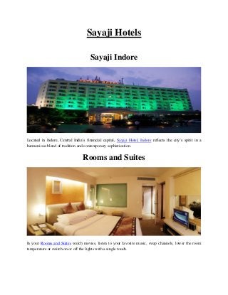 Sayaji Hotels
Sayaji Indore
Located in Indore, Central India’s financial capital, Sayaji Hotel, Indore reflects the city’s spirit in a
harmonious blend of tradition and contemporary sophistication.
Rooms and Suites
In your Rooms and Suites watch movies, listen to your favorite music, swap channels, lower the room
temperature or switch on or off the lights with a single touch.
 