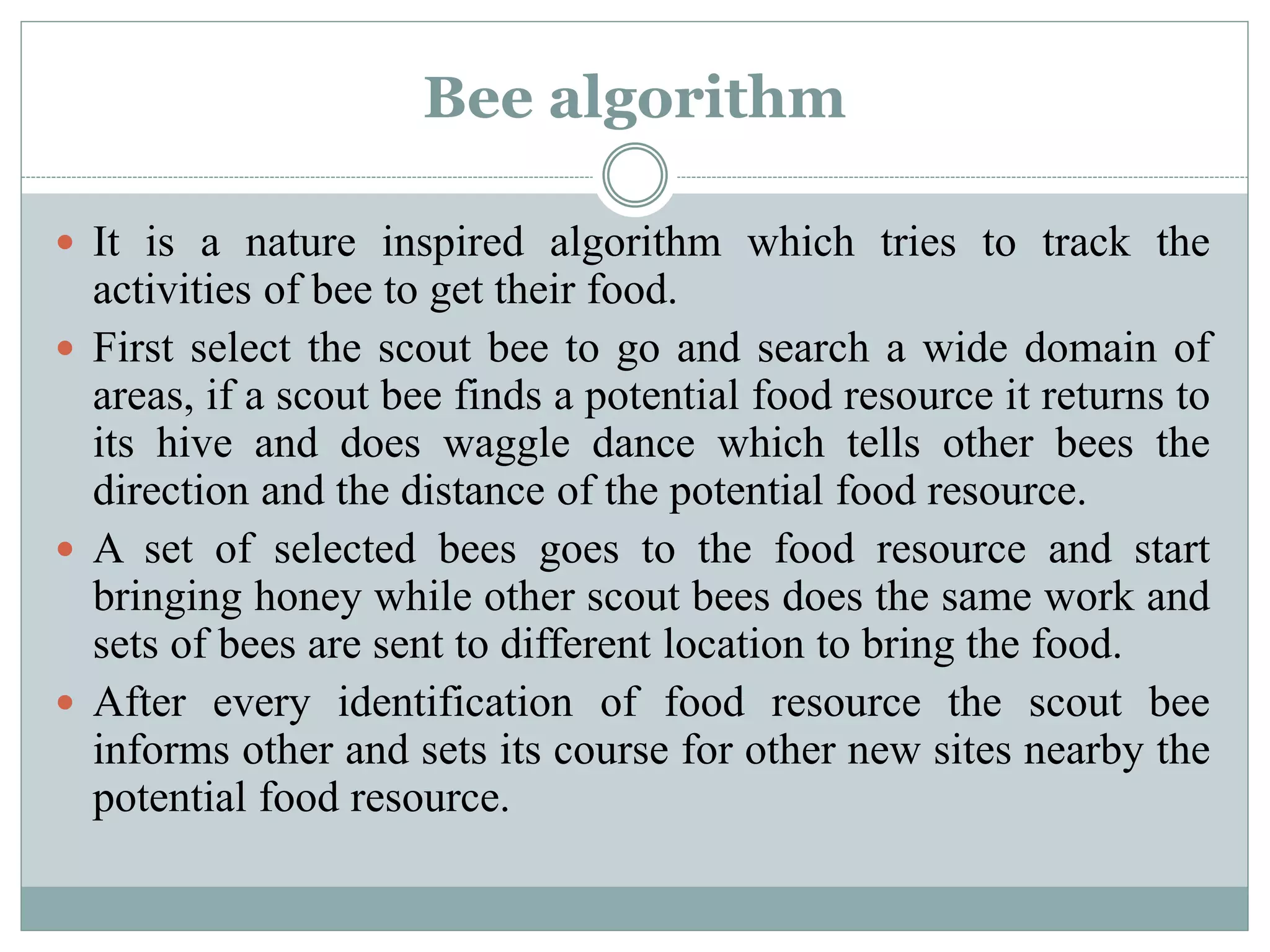 Bee algorithm
 It is a nature inspired algorithm which tries to track the
activities of bee to get their food.
 First select the scout bee to go and search a wide domain of
areas, if a scout bee finds a potential food resource it returns to
its hive and does waggle dance which tells other bees the
direction and the distance of the potential food resource.
 A set of selected bees goes to the food resource and start
bringing honey while other scout bees does the same work and
sets of bees are sent to different location to bring the food.
 After every identification of food resource the scout bee
informs other and sets its course for other new sites nearby the
potential food resource.
 