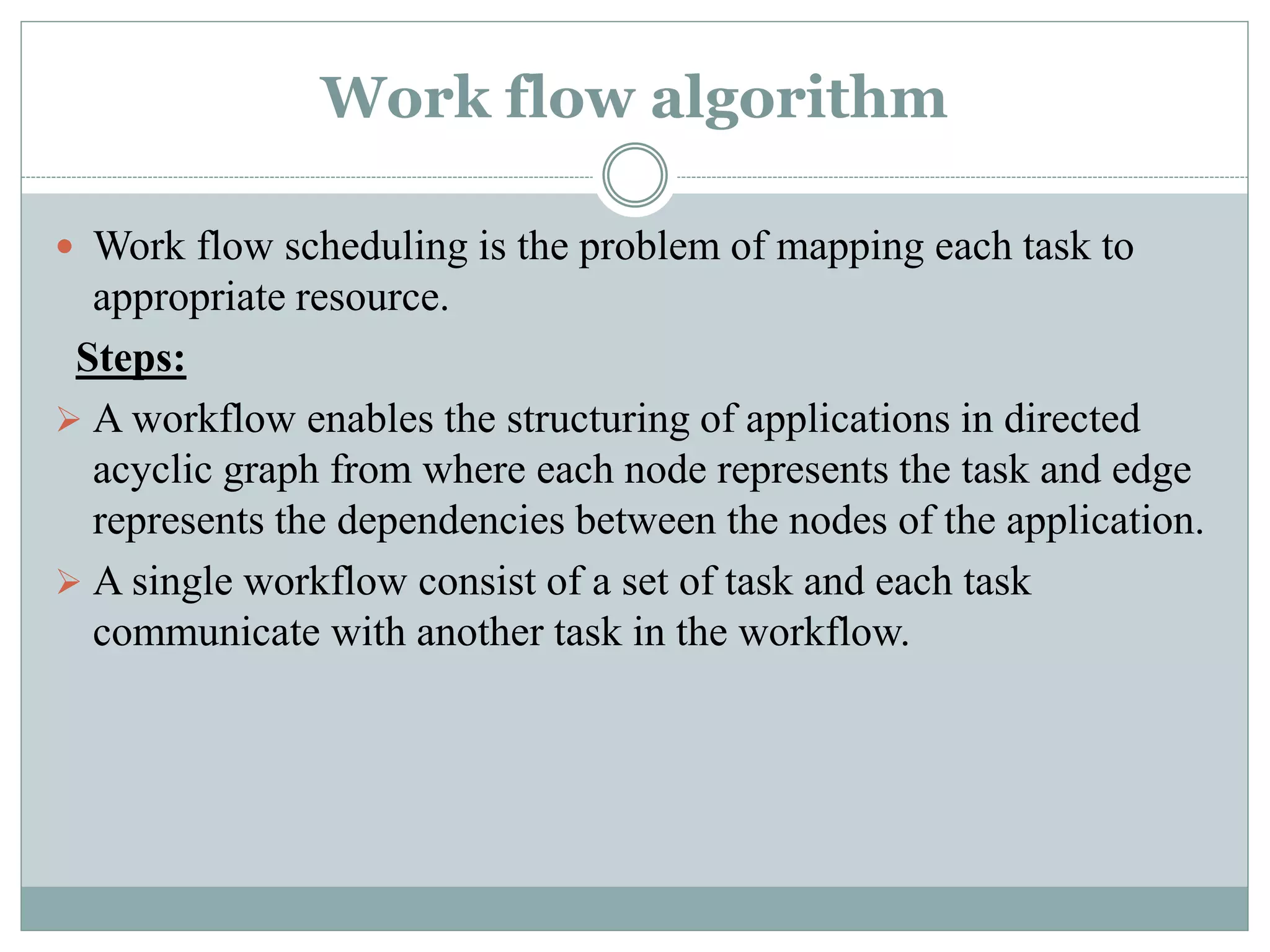 Work flow algorithm
 Work flow scheduling is the problem of mapping each task to
appropriate resource.
Steps:
 A workflow enables the structuring of applications in directed
acyclic graph from where each node represents the task and edge
represents the dependencies between the nodes of the application.
 A single workflow consist of a set of task and each task
communicate with another task in the workflow.
 