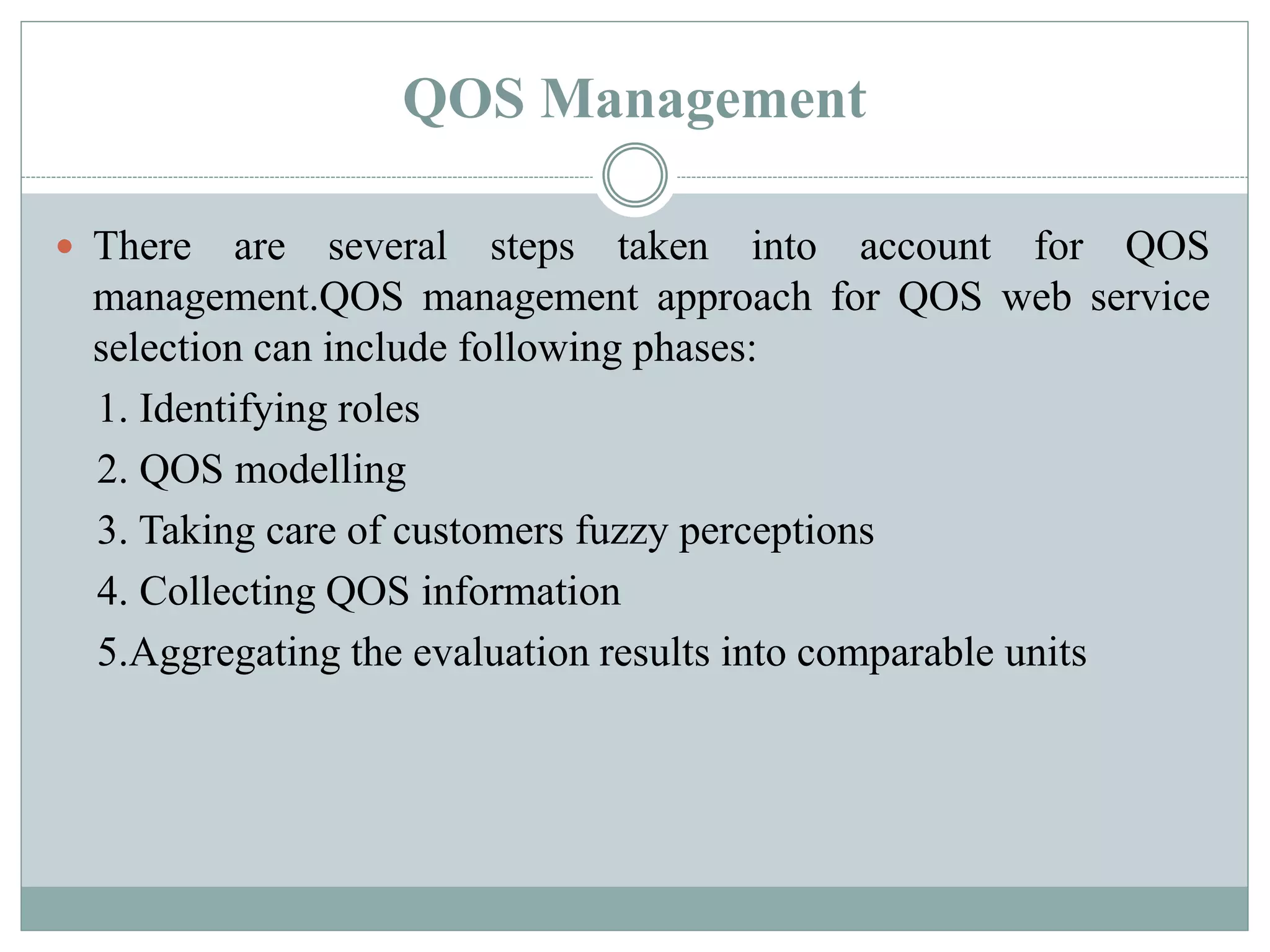 QOS Management
 There are several steps taken into account for QOS
management.QOS management approach for QOS web service
selection can include following phases:
1. Identifying roles
2. QOS modelling
3. Taking care of customers fuzzy perceptions
4. Collecting QOS information
5.Aggregating the evaluation results into comparable units
 