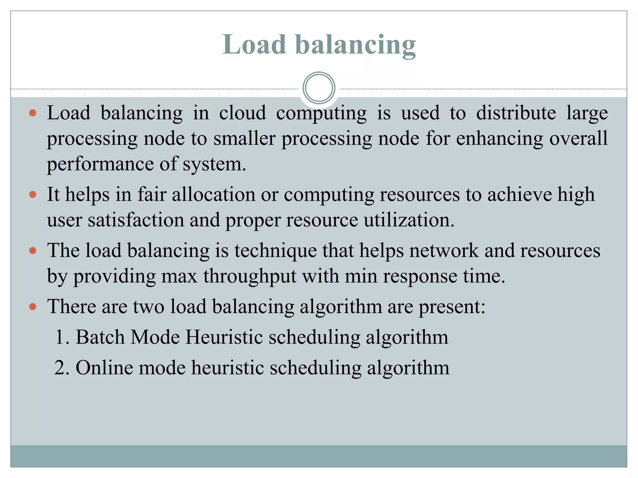 Load balancing
 Load balancing in cloud computing is used to distribute large
processing node to smaller processing node for enhancing overall
performance of system.
 It helps in fair allocation or computing resources to achieve high
user satisfaction and proper resource utilization.
 The load balancing is technique that helps network and resources
by providing max throughput with min response time.
 There are two load balancing algorithm are present:
1. Batch Mode Heuristic scheduling algorithm
2. Online mode heuristic scheduling algorithm
 