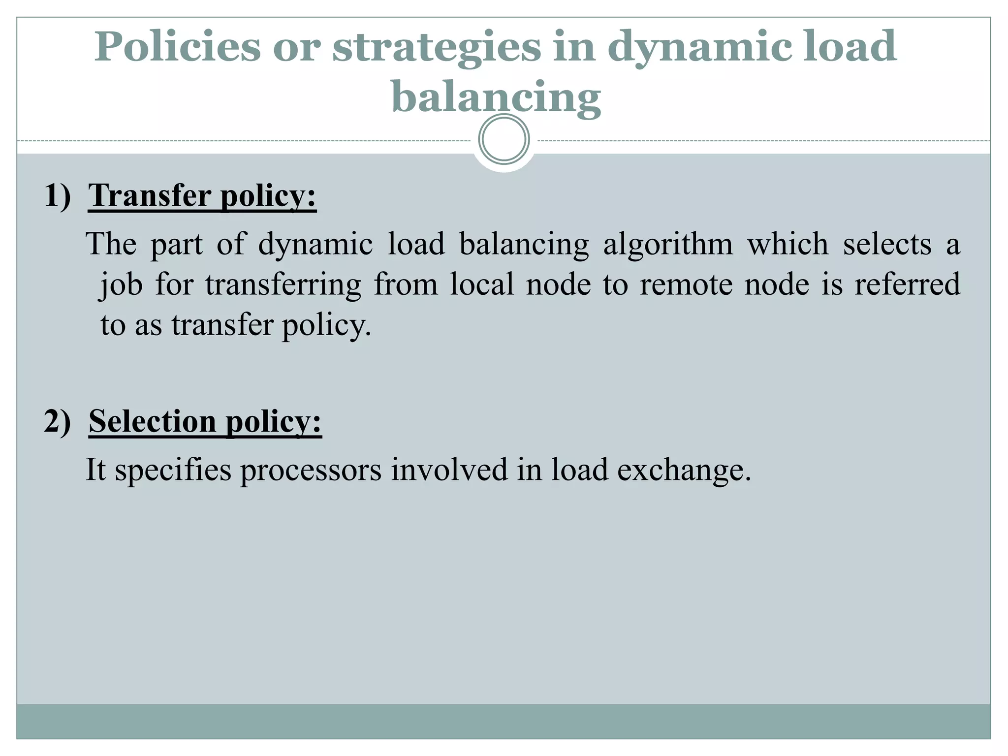 Policies or strategies in dynamic load
balancing
1) Transfer policy:
The part of dynamic load balancing algorithm which selects a
job for transferring from local node to remote node is referred
to as transfer policy.
2) Selection policy:
It specifies processors involved in load exchange.
 