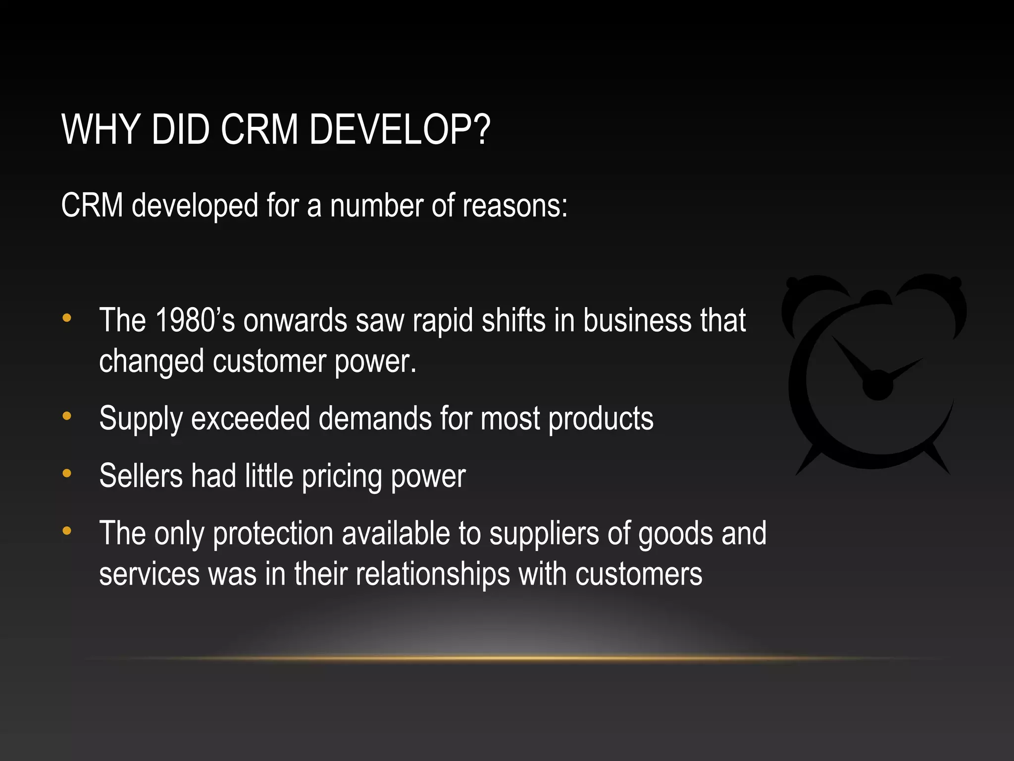 WHY DID CRM DEVELOP?
CRM developed for a number of reasons:
• The 1980’s onwards saw rapid shifts in business that
changed customer power.
• Supply exceeded demands for most products
• Sellers had little pricing power
• The only protection available to suppliers of goods and
services was in their relationships with customers
 