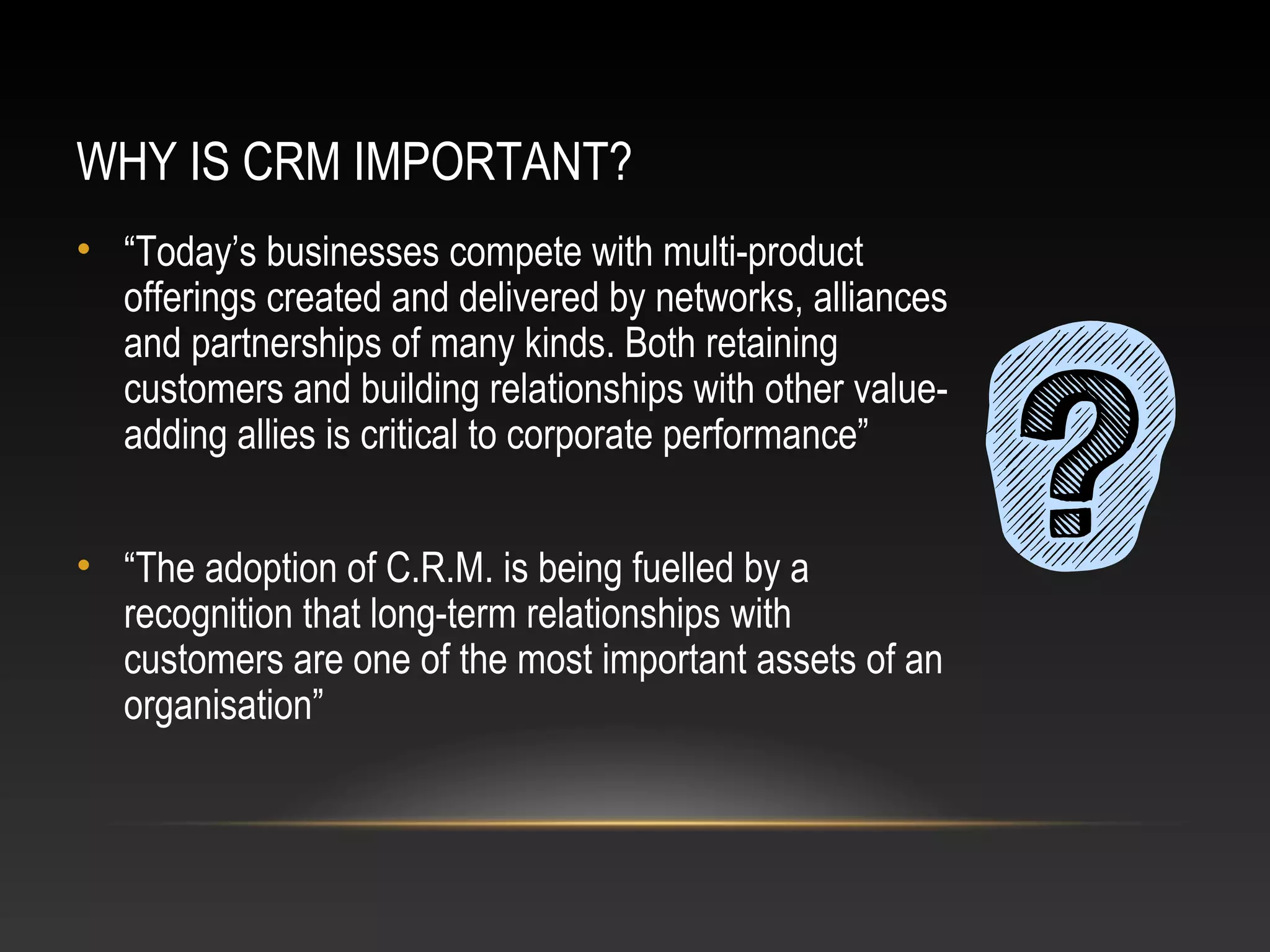 WHY IS CRM IMPORTANT?
• “Today’s businesses compete with multi-product
offerings created and delivered by networks, alliances
and partnerships of many kinds. Both retaining
customers and building relationships with other value-
adding allies is critical to corporate performance”
• “The adoption of C.R.M. is being fuelled by a
recognition that long-term relationships with
customers are one of the most important assets of an
organisation”
 
