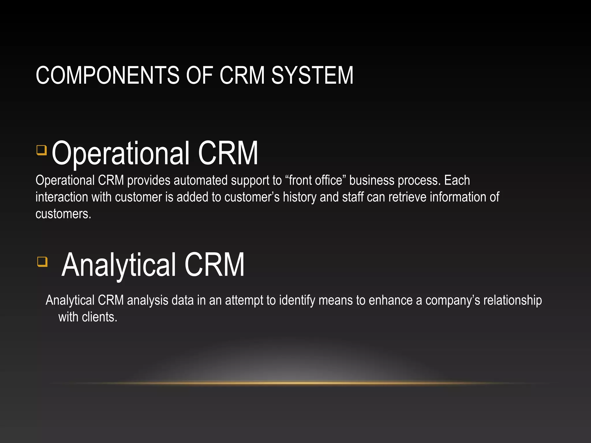COMPONENTS OF CRM SYSTEM

Operational CRM
Operational CRM provides automated support to “front office” business process. Each
interaction with customer is added to customer’s history and staff can retrieve information of
customers.

Analytical CRM
Analytical CRM analysis data in an attempt to identify means to enhance a company’s relationship
with clients.
 