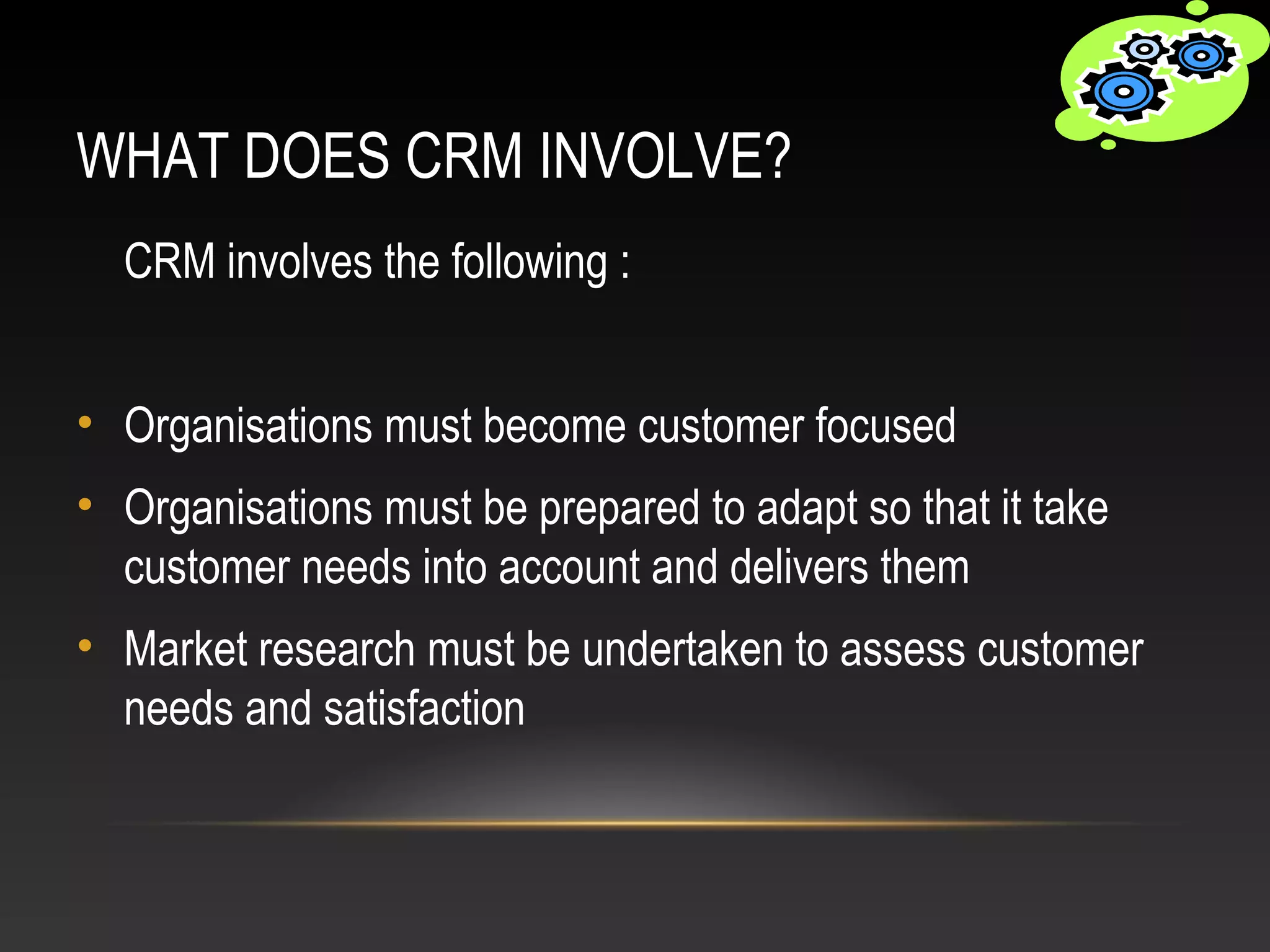 WHAT DOES CRM INVOLVE?
CRM involves the following :
• Organisations must become customer focused
• Organisations must be prepared to adapt so that it take
customer needs into account and delivers them
• Market research must be undertaken to assess customer
needs and satisfaction
 