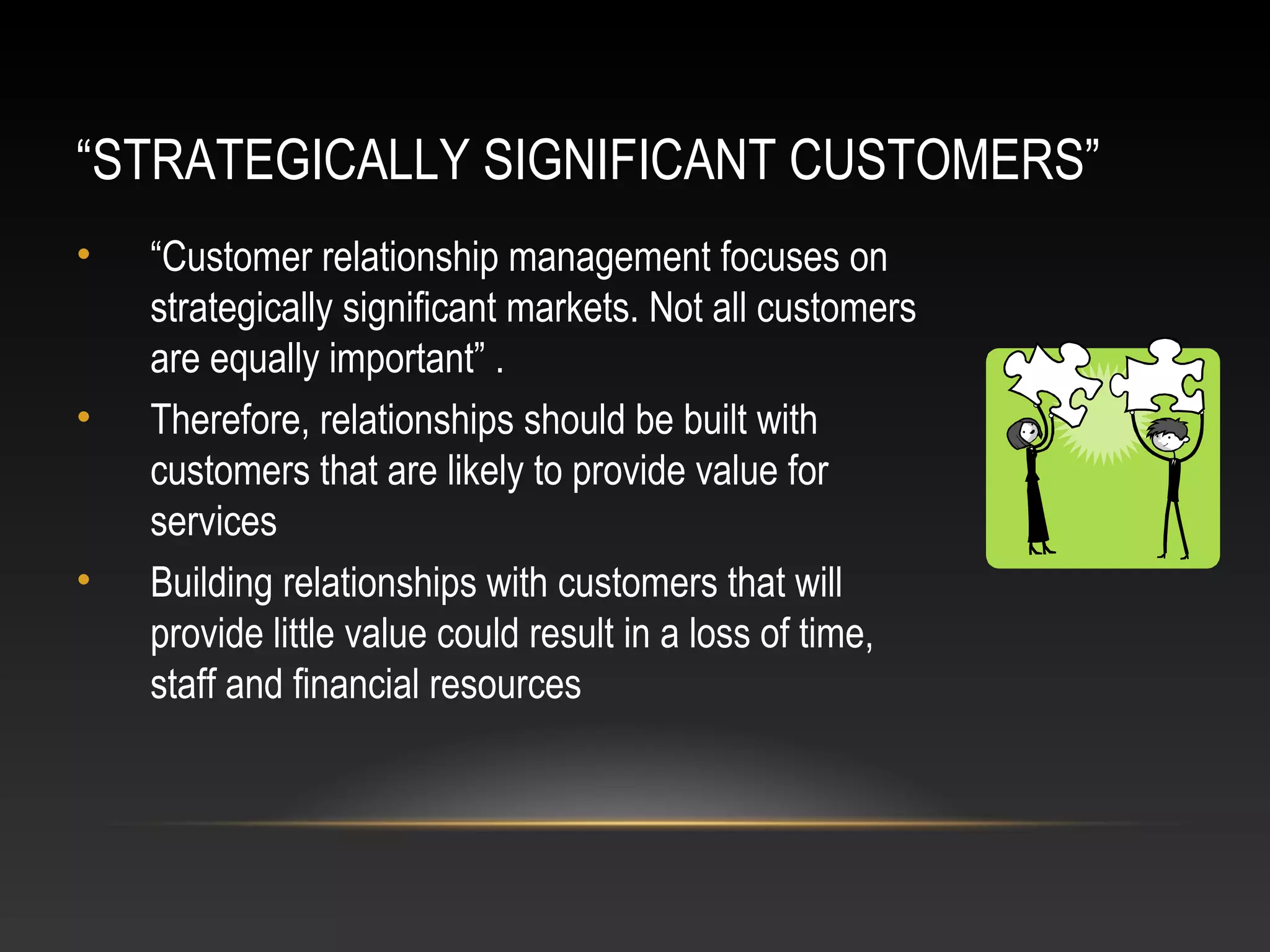 “STRATEGICALLY SIGNIFICANT CUSTOMERS”
• “Customer relationship management focuses on
strategically significant markets. Not all customers
are equally important” .
• Therefore, relationships should be built with
customers that are likely to provide value for
services
• Building relationships with customers that will
provide little value could result in a loss of time,
staff and financial resources
 