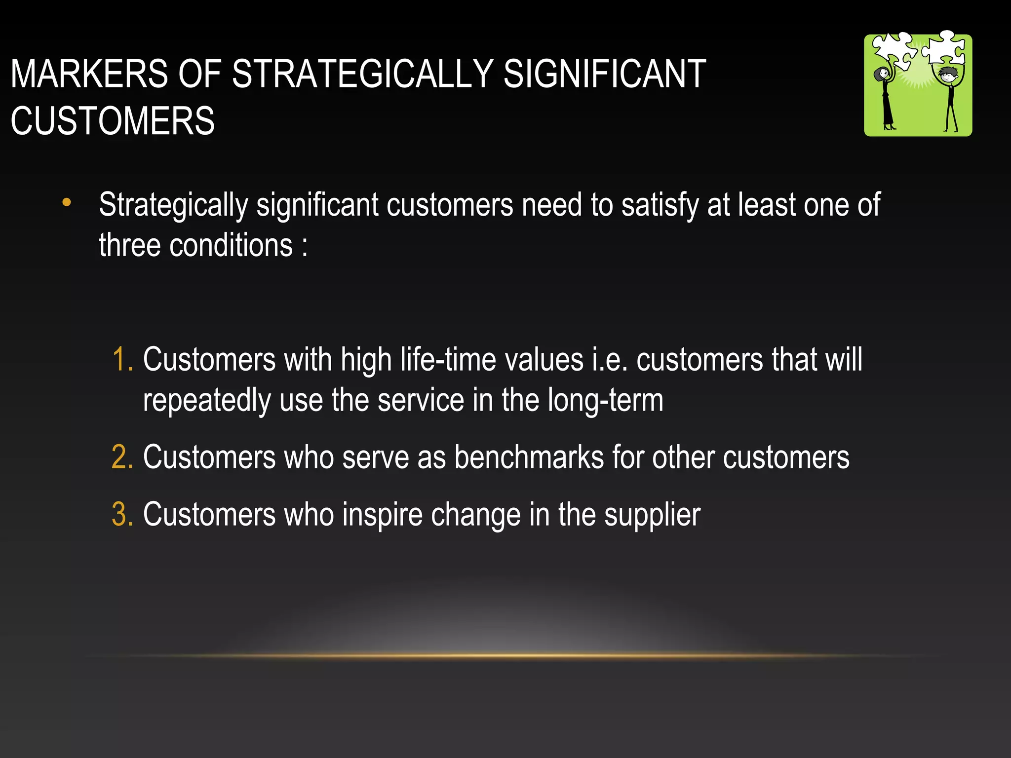 MARKERS OF STRATEGICALLY SIGNIFICANT
CUSTOMERS
• Strategically significant customers need to satisfy at least one of
three conditions :
1. Customers with high life-time values i.e. customers that will
repeatedly use the service in the long-term
2. Customers who serve as benchmarks for other customers
3. Customers who inspire change in the supplier
 
