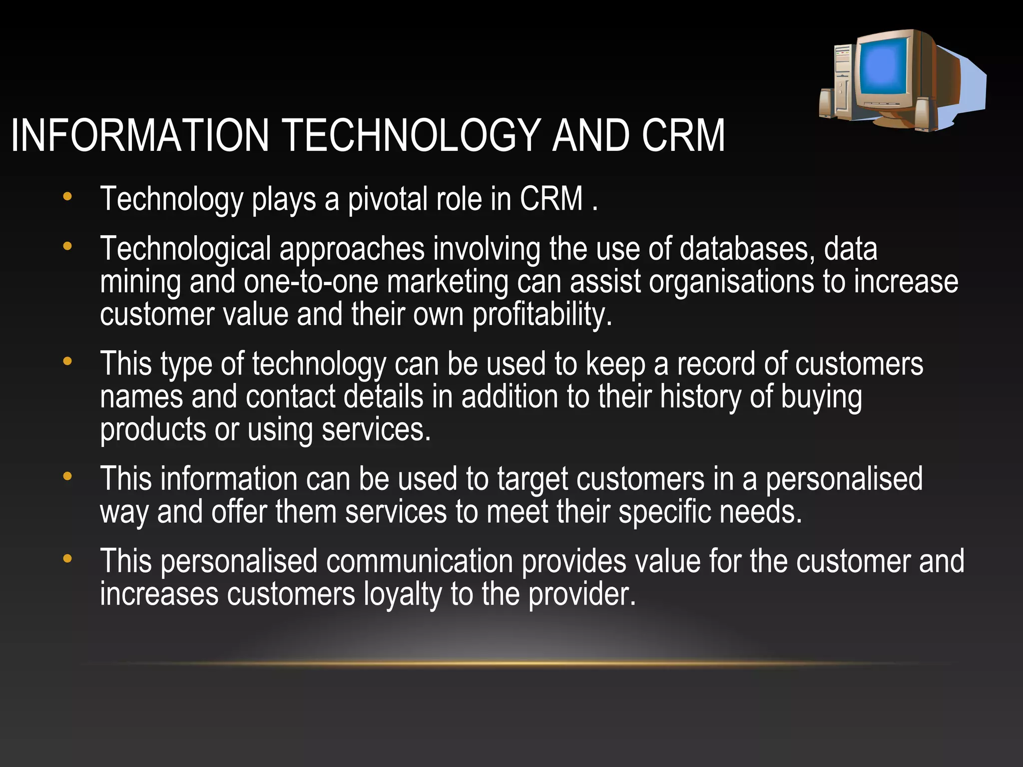 INFORMATION TECHNOLOGY AND CRM
• Technology plays a pivotal role in CRM .
• Technological approaches involving the use of databases, data
mining and one-to-one marketing can assist organisations to increase
customer value and their own profitability.
• This type of technology can be used to keep a record of customers
names and contact details in addition to their history of buying
products or using services.
• This information can be used to target customers in a personalised
way and offer them services to meet their specific needs.
• This personalised communication provides value for the customer and
increases customers loyalty to the provider.
 