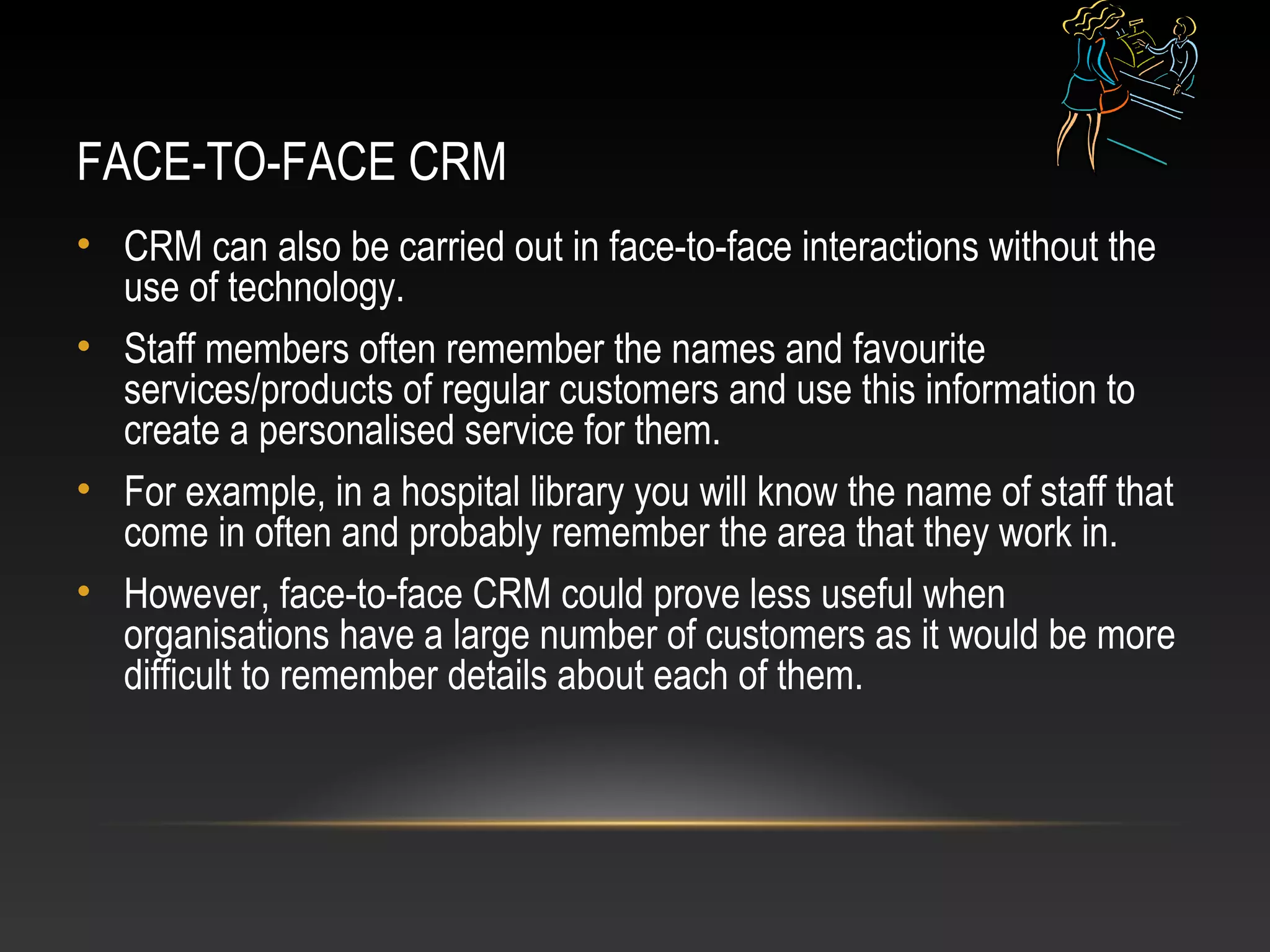 FACE-TO-FACE CRM
• CRM can also be carried out in face-to-face interactions without the
use of technology.
• Staff members often remember the names and favourite
services/products of regular customers and use this information to
create a personalised service for them.
• For example, in a hospital library you will know the name of staff that
come in often and probably remember the area that they work in.
• However, face-to-face CRM could prove less useful when
organisations have a large number of customers as it would be more
difficult to remember details about each of them.
 
