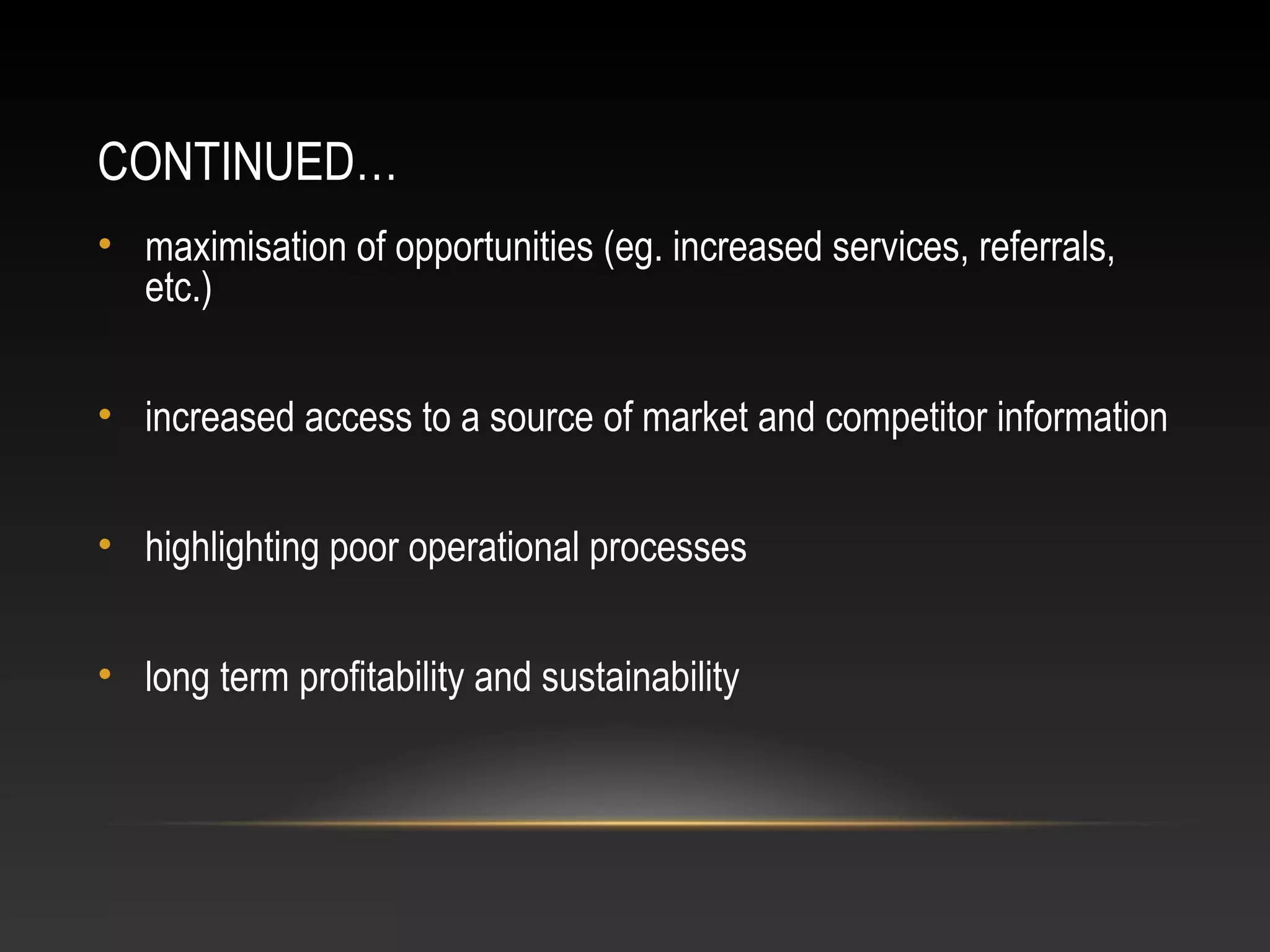 CONTINUED…
• maximisation of opportunities (eg. increased services, referrals,
etc.)
• increased access to a source of market and competitor information
• highlighting poor operational processes
• long term profitability and sustainability
 