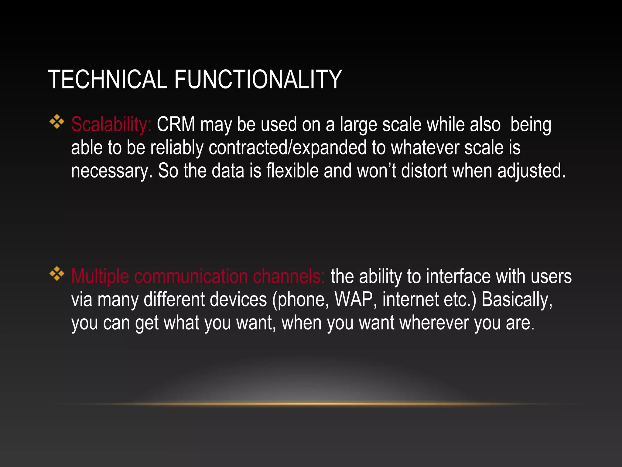 TECHNICAL FUNCTIONALITY
 Scalability: CRM may be used on a large scale while also being
able to be reliably contracted/expanded to whatever scale is
necessary. So the data is flexible and won’t distort when adjusted.
 Multiple communication channels: the ability to interface with users
via many different devices (phone, WAP, internet etc.) Basically,
you can get what you want, when you want wherever you are.
 