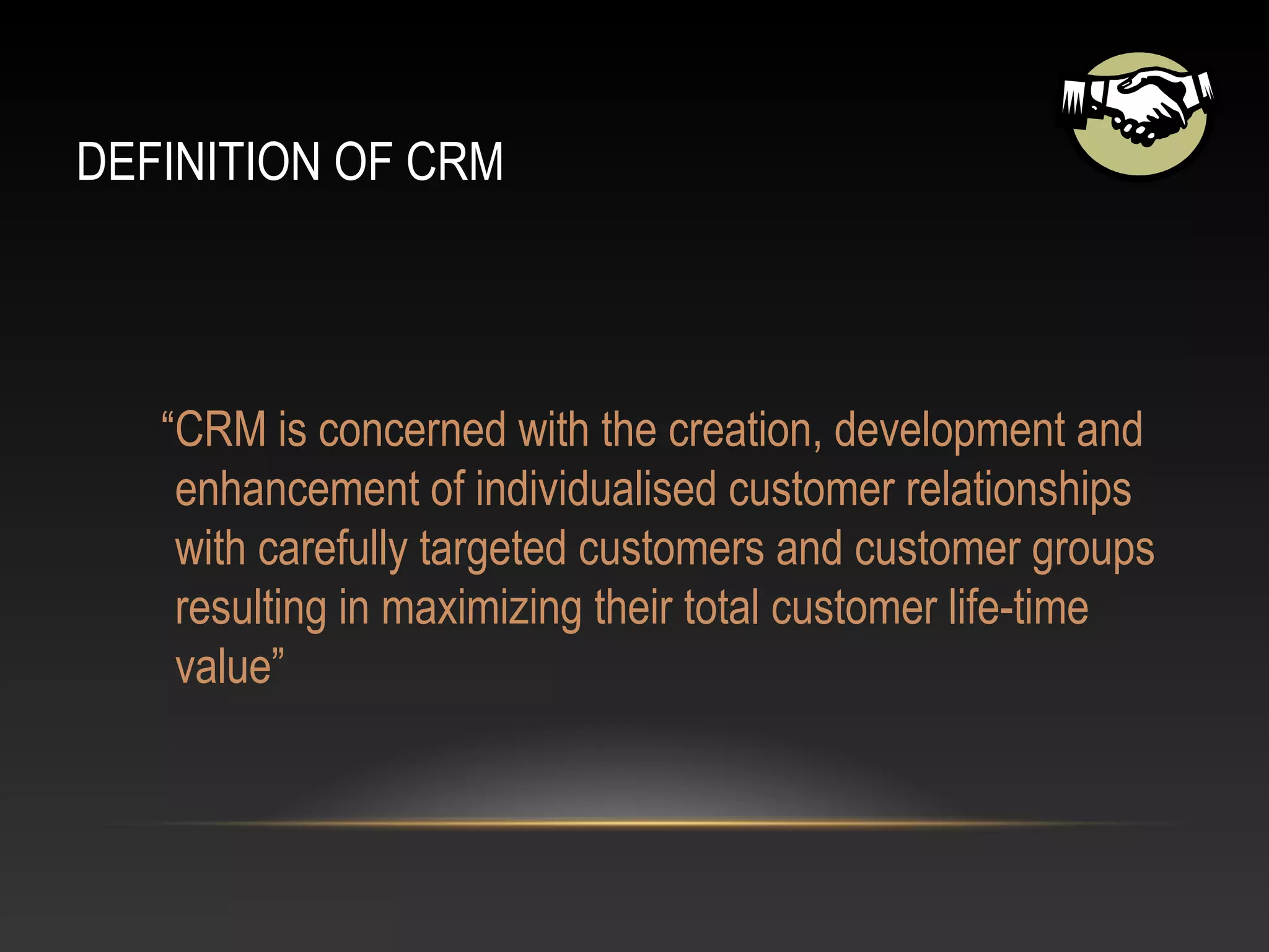 DEFINITION OF CRM
“CRM is concerned with the creation, development and
enhancement of individualised customer relationships
with carefully targeted customers and customer groups
resulting in maximizing their total customer life-time
value”
 