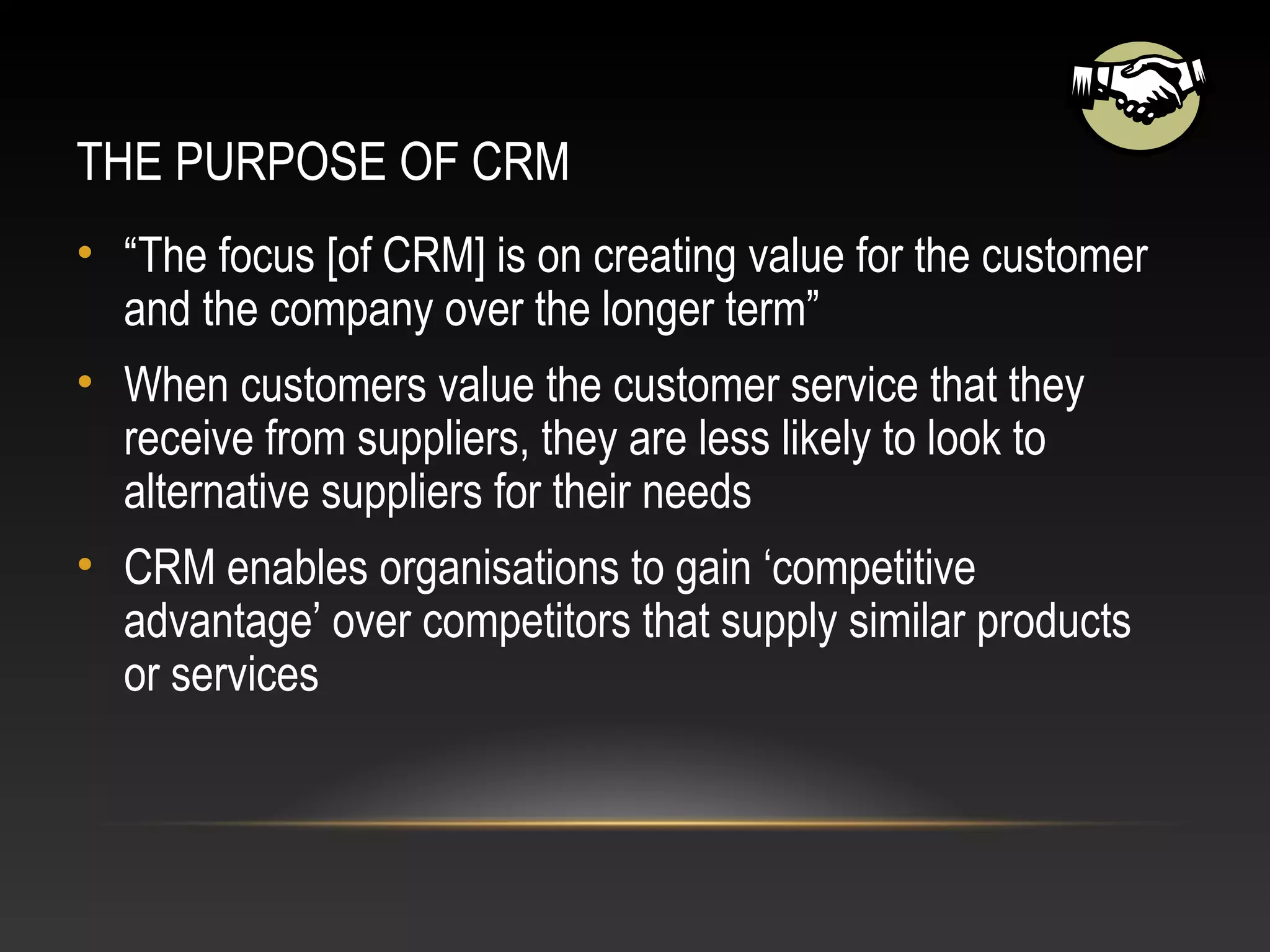 THE PURPOSE OF CRM
• “The focus [of CRM] is on creating value for the customer
and the company over the longer term”
• When customers value the customer service that they
receive from suppliers, they are less likely to look to
alternative suppliers for their needs
• CRM enables organisations to gain ‘competitive
advantage’ over competitors that supply similar products
or services
 