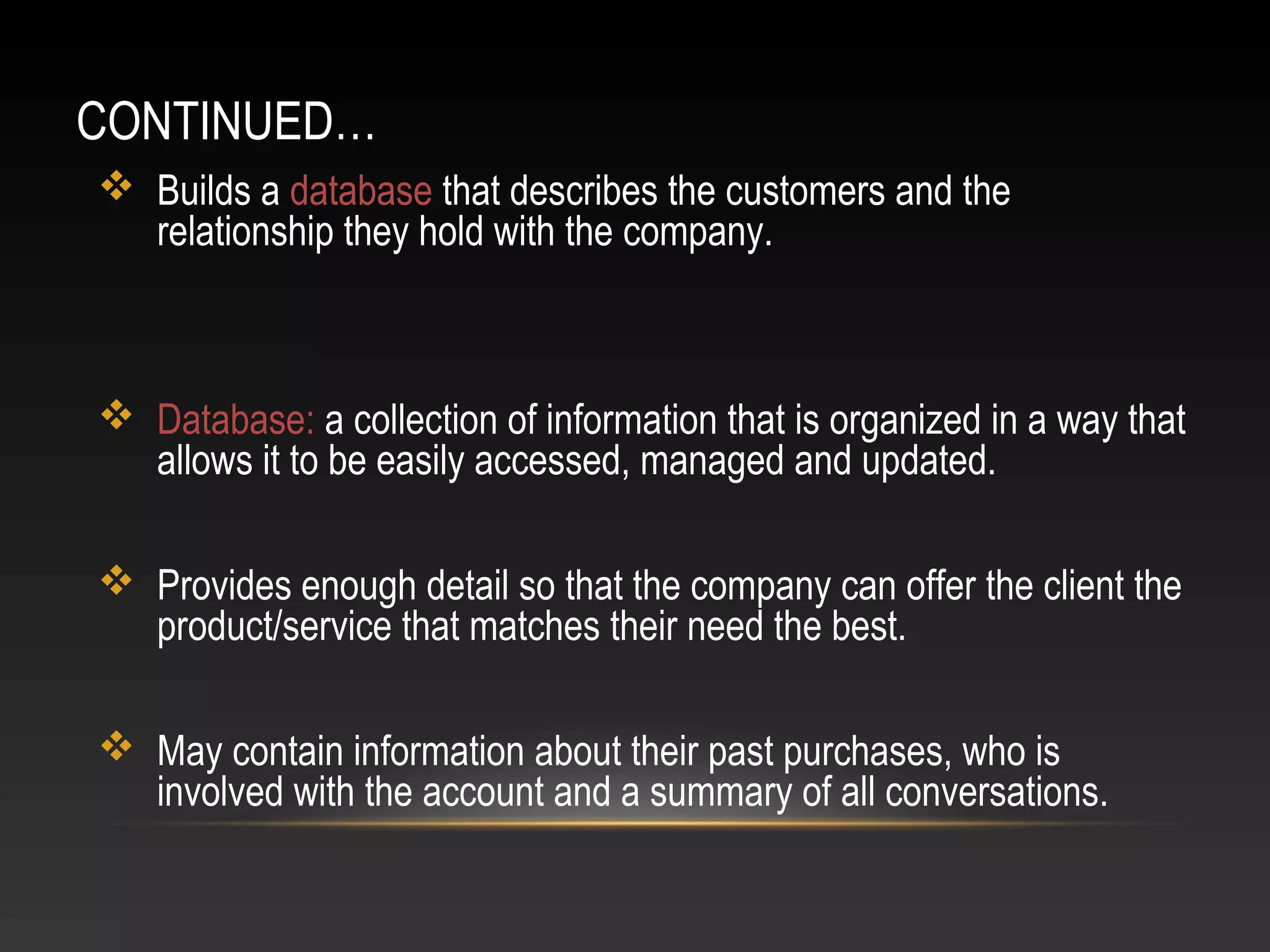 CONTINUED…
 Builds a database that describes the customers and the
relationship they hold with the company.
 Database: a collection of information that is organized in a way that
allows it to be easily accessed, managed and updated.
 Provides enough detail so that the company can offer the client the
product/service that matches their need the best.
 May contain information about their past purchases, who is
involved with the account and a summary of all conversations.
 