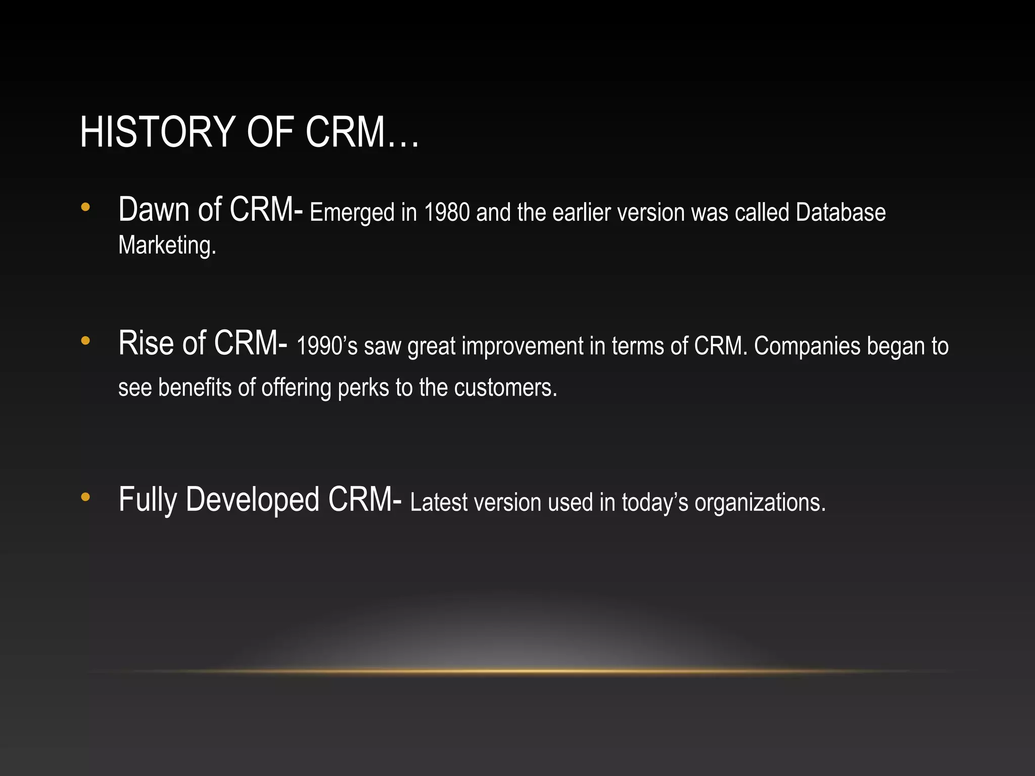HISTORY OF CRM…
• Dawn of CRM- Emerged in 1980 and the earlier version was called Database
Marketing.
• Rise of CRM- 1990’s saw great improvement in terms of CRM. Companies began to
see benefits of offering perks to the customers.
• Fully Developed CRM- Latest version used in today’s organizations.
 