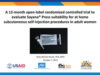 A 12-month open-label randomized controlled trial to
evaluate Sayana® Press suitability for at home
subcutaneous self-injection procedures in adult women
Holly McClain Burke, PhD, MPH
October 7, 2014
 