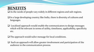 BENEFITS
 As the needs of people vary widely in different regions and sub-regions.
 In a large developing country like India, there is diversity of cultures and
languages.
 Localized approach would enable the communicators to design messages
which will be relevant in terms of utility, timeliness, applicability, specificity
etc.
 The approach would tailor message for local conditions.
 Such an approach will allow greater involvement and participation of the
audience in the communication process.
 