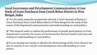 Local Governance and Development Communication: A Case
Study of Gram Panchayat from Cooch Behar District in West
Bengal, India
 For the study researcher purposively selected 11 Gram Sansads of Rampur I
Gram Panchayat from Cooch Behar district of West Bengal for the study of the
nature of developmental communication and understanding on rural politics.
 This research seeks to outline the performance of people participation in Gram
Sansad and to examine the nature of communication between leaders and mass and
making an understanding on rural politics.
 It is an attempt not merely to identify the shortcomings of the Gram Sansad, but
also to examine it as a tool for rural development and understanding on rural
politics.
 