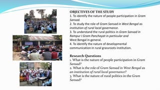 OBJECTIVES OF THE STUDY
1. To identify the nature of people participation in Gram
Sansad.
2. To study the role of Gram Sansad in West Bengal as
institution of rural local governance.
3. To understand the rural politics in Gram Sansad in
Rampur I Gram Panchayat in particular and
West Bengal in general.
4. To identify the nature of developmental
communication in rural grassroots institution.
Research Questions
1. What is the nature of people participation in Gram
Sansad?
2. What is the role of Gram Sansad in West Bengal as
an institution of rural local governance?
3. What is the nature of rural politics in the Gram
Sansad?
 