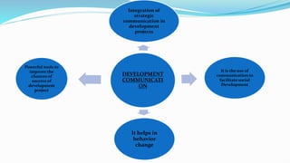 DEVELOPMENT
COMMUNICATI
ON
Integration of
strategic
communication in
development
projects
It is the use of
communication to
facilitate social
Development
It helps in
behavior
change
Powerful tools to
improve the
chances of
success of
development
project
 