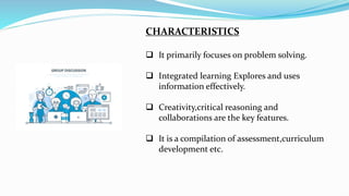 CHARACTERISTICS
 It primarily focuses on problem solving.
 Integrated learning Explores and uses
information effectively.
 Creativity,critical reasoning and
collaborations are the key features.
 It is a compilation of assessment,curriculum
development etc.
 