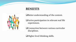 BENEFITS
Better understanding of the content.
Active participation in relevant real life
experiences.
Connection between various curricular
disciplines.
Higher level thinking skills.
 