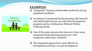 EXAMPLES
 “Integration” became a fashionable symbol for solving
population problems.
 An interest in integrated family planning with material
and child health services are with other development
programs such as A)Education B)Social Welfare
C)placing family.
 One of the main concerns that however is how many
integrated family planning projects are “real”
integration rather than “symbolic”.
 The integrated approach are more effective in
development activities in rural development.
 