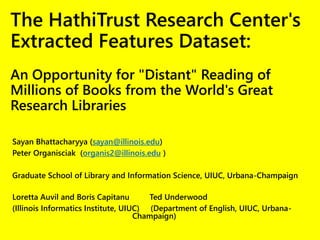 The HathiTrust Research Center's
Extracted Features Dataset:
An Opportunity for "Distant" Reading of
Millions of Books from the World's Great
Research Libraries
Sayan Bhattacharyya (sayan@illinois.edu)
Peter Organisciak (organis2@illinois.edu )
Graduate School of Library and Information Science, UIUC, Urbana-Champaign
Loretta Auvil and Boris Capitanu Ted Underwood
(Illinois Informatics Institute, UIUC) (Department of English, UIUC, Urbana-
Champaign)
 