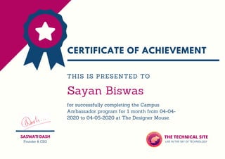 CERTIFICATE OF ACHIEVEMENT
Sayan Biswas
for successfully completing the Campus
Ambassador program for 1 month from 04-04-
2020 to 04-05-2020 at The Designer Mouse.
THIS IS PRESENTED TO
SASWATI DASH
Founder & CEO
THE TECHNICAL SITE
LIVE IN THE SKY OF TECHNOLOGY
 