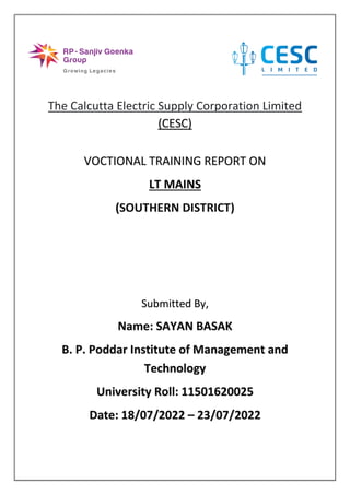 The Calcutta Electric Supply Corporation Limited
(CESC)
VOCTIONAL TRAINING REPORT ON
LT MAINS
(SOUTHERN DISTRICT)
Submitted By,
Name: SAYAN BASAK
B. P. Poddar Institute of Management and
Technology
University Roll: 11501620025
Date: 18/07/2022 – 23/07/2022
 
