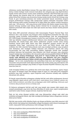 sebelumnya mereka diperlihatkan tontonan film yang tidak senonoh oleh orang yang lebih tua
darinya melalui berbagai media termasuk hand phone dan sebagainya,apa yang dipertontonkan
kepada mereka telah memacu mereka untuk melakukan perbuatan cabul.Pemerintah juga secara
tidak langsung ikut berperan dalam hal ini karena kebanyakan anak yang melakukan tindak
pidana berasal dari keluarga yang ekonominya kurang mampu,mereka berasal dari keluarga yang
berada di garis kemiskinan,sementara kita ketahui pemerintah banyak menelurkan program
program pemberdayaan keluarga tidak mampu,tetapi anehnya keberadan masyarakat miskin
tidak berkurang malah semakin bertambah hal ini dapat dilihat dari indikasi semakin banyaknya
anak yang “diberdayakan” oleh orang dewasa untuk bekerja baik dijalan maupun karena faktor
ekonomi keluarga membuat anak bekerja disektor informal hal ini menandai apa yang telah
dilakukan pemerintah tidak sampai atau tidak tepat sasaran atau hanya sekedar retorika pemerah
bibir semata.
Pada tahun 2004 pemerintah sebenarnya telah mencanangkan Program Nasional Bagi Anak
Indonesia 2015, suatu program yang bertujuan untuk meningkatkan pemenuhan hak anak yang
mencakup bidang kesehatan anak,pendidikan anak,perlindungan anak dan penanggulangan
HIV/AIDS.Dengan dicanangkannya program tersebut kita sama berharap, anak anak Indonesia
tidak lagi diabaikan ataupun terabaikan,anak Indonesia akan diantarkan dan dilindungi dalam
pemenuhan hak mereka.Tetapi pada tataran pelaksanaan program tersebut terasa kurang
membumi banyak pihak pihak terkait yang tidak mengetahui program tersebut dan jika
mengetahui hanya bagai ‘angin,datang dan pergi begitu saja’.Masih banyak anak yang
terabaikan dan tidak terpenuhi haknya,banyak anak yang mendapat perlakuan yang merugikan
anak diantaranya anak mendapat tindakan kekerasan serta eksploitasi seksual oleh orang
tua,masyarakat dan yang lebih menyakitkan didalam lingkungan sekolah anak mendapat
perlakuan kekerasan dan pencabulan yang dilakukan oleh oknum guru,guru yang seharusnya
menjadi tauladan bagi anak didiknya dan masyarakat pada umumnya,padahal didalam UU RI No
23 Tahun 2002 Tentang Perlindungan Anak pasal 54 “Anak di dalam dan di lingkungan
sekolah wajib dilindungi dari tindakan kekerasan yang dilakukan oleh guru, pengelola
sekolah atau teman-temannya di dalam sekolah yang bersangkutan, atau lembaga pendidikan
lainnya”, hal ini tentu memprihatinkan dan memerlukan kerja keras dari berbagai komponen
masyarakat serta pemerintah untuk dapat memberikan hak mereka (anak) yang telah dijamin oleh
peraturan perundang undangan yang berlaku di Negara Kesatuan Republik Indonesia yang sama
sama kita cintai ini.
Anak merupakan belahan jiwa, gambaran dan cermin masa depan, aset keluarga, agama, bangsa
dan negara. Di berbagai negara dan berbagai tempat di negeri ini, anak-anak justru mengalami
perlakuan yang tidak semestinya, seperti eksploitasi anak, kekerasan terhadap anak, dijadikan
alat pemuas seks, pekerja
Di banyak negara,ditemukan pelanggaran terhadap hak-hak anak akibat pembangunan ekonomi
yang dilakukan, seperti pekerja anak (child labor), anak jalanan (street children), pekerja seks
anak (child prostitution), penculikan dan perdagangan anak (child trafficking), kekerasan anak
(violation) dan penyiksaan (turtore) terhadap anak.
Di Indonesia pelanggaran hak-hak anak baik yang tampak mata maupun tidak tampak mata,
menjadi pemandangan yang lazim dan biasa diberitakan di media masa, seperti mempekerjakan
anak baik di sektor formal, maupun informal, eksploitasi hak-hak anak
Pada sisi lain sering dijumpai perilaku anak yang diketegorikan sebagai anak nakal atau
melakukan pelanggaran hukum, tapi tidak mendapat perlindungan hukum sebagaimana mestinya
dalam proses hukum.
Hak-hak yang mereka miliki diabaikan begitu saja dengan perlakukan yang tidak manusiawi oleh
pihak tertentu, dan kadang kala dimanfaatkan sebagai kesempatan untuk mencari keuntungan diri
sendiri, tanpa peduli bahwa perbuatannya telah melanggar hak-hak anak
Beberapa pengabaian dalam pememenuhan hak anak yang kerap dijumpai
• Hak untuk mendapatkan PERLINDUNGAN
• Hak untuk BERMAIN
• Hak untuk mendapatkan REKREASI
• Hak untuk mendapatkan PENDIDIKAN
 