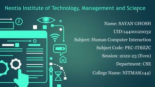 Neotia Institute of Technology, Management and Science
1
Name: SAYAN GHOSH
UID:14400120032
Subject: Human Computer Interaction
Subject Code: PEC-IT602C
Session: 2022-23 (Even)
Department: CSE
College Name: NITMAS(144)
 