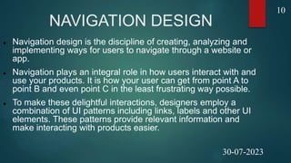 NAVIGATION DESIGN
 Navigation design is the discipline of creating, analyzing and
implementing ways for users to navigate through a website or
app.
 Navigation plays an integral role in how users interact with and
use your products. It is how your user can get from point A to
point B and even point C in the least frustrating way possible.
 To make these delightful interactions, designers employ a
combination of UI patterns including links, labels and other UI
elements. These patterns provide relevant information and
make interacting with products easier.
10
30-07-2023
 