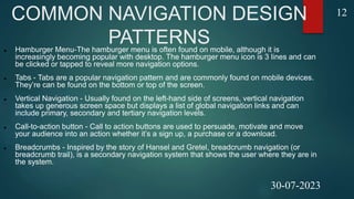 COMMON NAVIGATION DESIGN
PATTERNS
 Hamburger Menu-The hamburger menu is often found on mobile, although it is
increasingly becoming popular with desktop. The hamburger menu icon is 3 lines and can
be clicked or tapped to reveal more navigation options.
 Tabs - Tabs are a popular navigation pattern and are commonly found on mobile devices.
They’re can be found on the bottom or top of the screen.
 Vertical Navigation - Usually found on the left-hand side of screens, vertical navigation
takes up generous screen space but displays a list of global navigation links and can
include primary, secondary and tertiary navigation levels.
 Call-to-action button - Call to action buttons are used to persuade, motivate and move
your audience into an action whether it’s a sign up, a purchase or a download.
 Breadcrumbs - Inspired by the story of Hansel and Gretel, breadcrumb navigation (or
breadcrumb trail), is a secondary navigation system that shows the user where they are in
the system.
12
30-07-2023
 