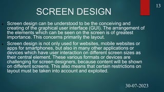 SCREEN DESIGN
 Screen design can be understood to be the conceiving and
creating of the graphical user interface (GUI). The arrangement of
the elements which can be seen on the screen is of greatest
importance. This concerns primarily the layout.
 Screen design is not only used for websites, mobile websites or
apps for smartphones, but also in many other applications or
devices which have user interaction on different screen sizes as
their central element. These various formats or devices are
challenging for screen designers, because content will be shown
on different screens. This also means that certain restrictions on
layout must be taken into account and exploited.
13
30-07-2023
 