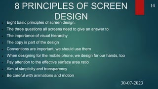 8 PRINCIPLES OF SCREEN
DESIGN
 Eight basic principles of screen design:
 The three questions all screens need to give an answer to
 The importance of visual hierarchy
 The copy is part of the design
 Conventions are important, we should use them
 When designing for the mobile phone, we design for our hands, too
 Pay attention to the effective surface area ratio
 Aim at simplicity and transparency
 Be careful with animations and motion
14
30-07-2023
 
