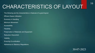 CHARACTERISTICS OF LAYOUT
 The following are the characteristics or features of a good layout:
 Efficient Space Utilization
 Economy in Handling
 Minimum Movement
 Accessibility
 Flexibility
 Preservation of Materials and Equipment
 Reduction Discomfort
 Visibility
 Ensuring Co-ordination
 Adherence to Statutory Regulations
16
30-07-2023
 