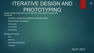 ITERATIVE DESIGN AND
PROTOTYPING
 Iterative design overcomes inherent problems of incomplete requirements
 Prototypes
 simulate or animate some features of intended system
 different types of prototypes
 throw-away
 incremental
 evolutionary

 Management issues
 time
 planning
 non-functional features
 contracts
18
30-07-2023
 