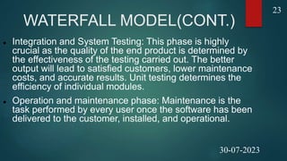 WATERFALL MODEL(CONT.)
 Integration and System Testing: This phase is highly
crucial as the quality of the end product is determined by
the effectiveness of the testing carried out. The better
output will lead to satisfied customers, lower maintenance
costs, and accurate results. Unit testing determines the
efficiency of individual modules.
 Operation and maintenance phase: Maintenance is the
task performed by every user once the software has been
delivered to the customer, installed, and operational.
23
30-07-2023
 