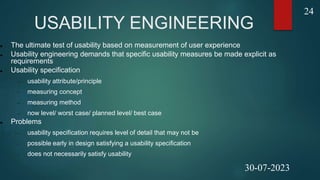 USABILITY ENGINEERING
 The ultimate test of usability based on measurement of user experience
 Usability engineering demands that specific usability measures be made explicit as
requirements
 Usability specification
 usability attribute/principle
 measuring concept
 measuring method
 now level/ worst case/ planned level/ best case
 Problems
 usability specification requires level of detail that may not be
 possible early in design satisfying a usability specification
 does not necessarily satisfy usability
24
30-07-2023
 