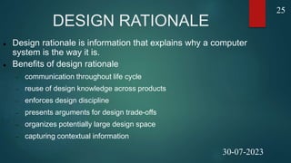DESIGN RATIONALE
 Design rationale is information that explains why a computer
system is the way it is.
 Benefits of design rationale
 communication throughout life cycle
 reuse of design knowledge across products
 enforces design discipline
 presents arguments for design trade-offs
 organizes potentially large design space
 capturing contextual information
25
25
30-07-2023
 
